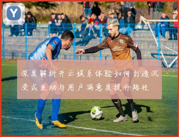 深度解析开云娱乐体验如何打造沉浸式互动与用户满意度提升路径